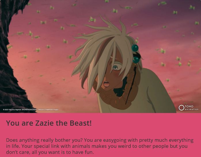 You are Zazie the Beast! Does anything really bother you? You are easygoing with pretty much everything in life. Your special link with animals makes you weird to other people but you don't care, all you want is to have fun.
